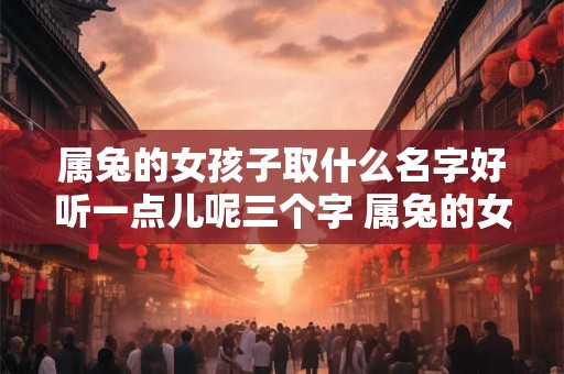 属兔的女孩子取什么名字好听一点儿呢三个字 属兔的女孩子取什么名字好听一点儿呢三个字大全