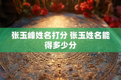 张玉峰姓名打分 张玉姓名能得多少分 张玉峰姓名打分 张玉姓名能得多少分