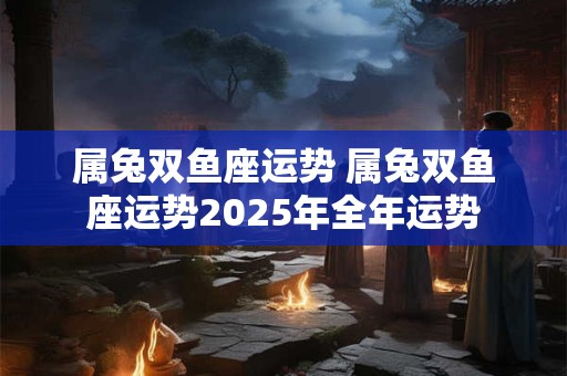 属兔双鱼座运势 属兔双鱼座运势2025年全年运势