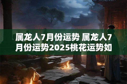 属龙人7月份运势 属龙人7月份运势2025桃花运势如何