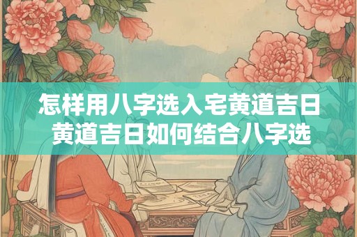 怎样用八字选入宅黄道吉日 黄道吉日如何结合八字选