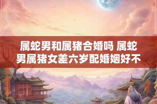 属蛇男和属猪合婚吗 属蛇男属猪女差六岁配婚姻好不好