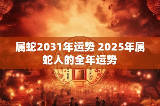 属蛇2031年运势 2025年属蛇人的全年运势 属蛇2031年运势 2025年属蛇人的全年运势