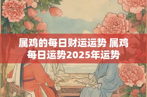 属鸡的每日财运运势 属鸡每日运势2025年运势