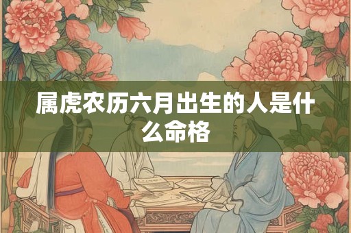 属虎农历六月出生的人是什么命格 属虎农历六月出生的人是什么命格
