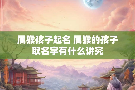 属猴孩子起名 属猴的孩子取名字有什么讲究