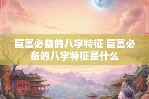 巨富必备的八字特征 巨富必备的八字特征是什么 巨富必备的八字特征 巨富必备的八字特征是什么