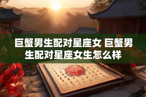 巨蟹男生配对星座女 巨蟹男生配对星座女生怎么样 巨蟹男生配对星座女 巨蟹男生配对星座女生怎么样