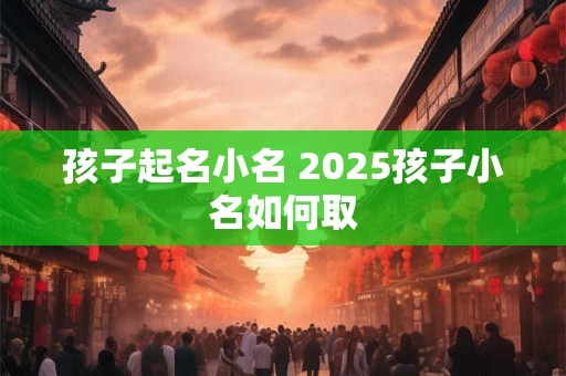 孩子起名小名 2025孩子小名如何取
