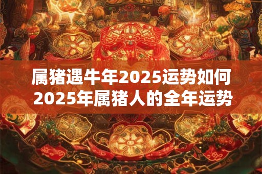 属猪遇牛年2025运势如何 2025年属猪人的全年运势详解