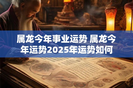 属龙今年事业运势 属龙今年运势2025年运势如何