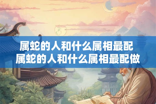 属蛇的人和什么属相最配 属蛇的人和什么属相最配做生意