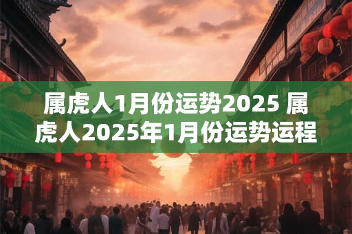 属虎人1月份运势2025 属虎人2025年1月份运势运程