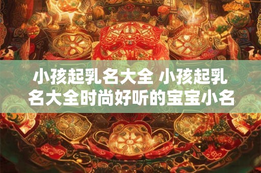 小孩起乳名大全 小孩起乳名大全时尚好听的宝宝小名大全