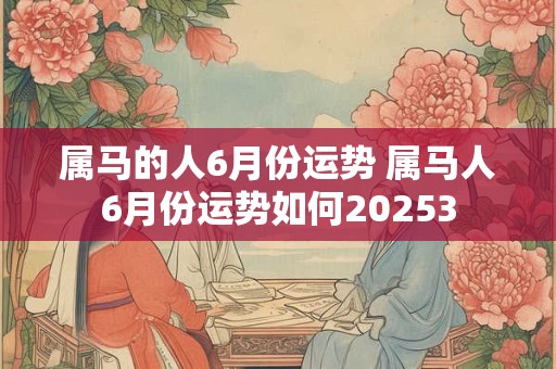 属马的人6月份运势 属马人6月份运势如何20253