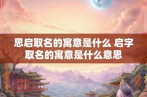 思启取名的寓意是什么 启字取名的寓意是什么意思