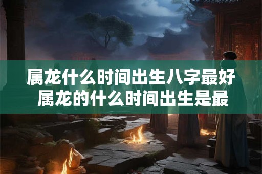 属龙什么时间出生八字最好 属龙的什么时间出生是最好的