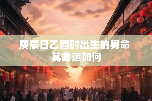 庚辰日乙酉时出生的男命 其命运如何