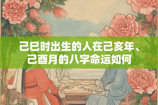 己巳时出生的人在己亥年、己酉月的八字命运如何