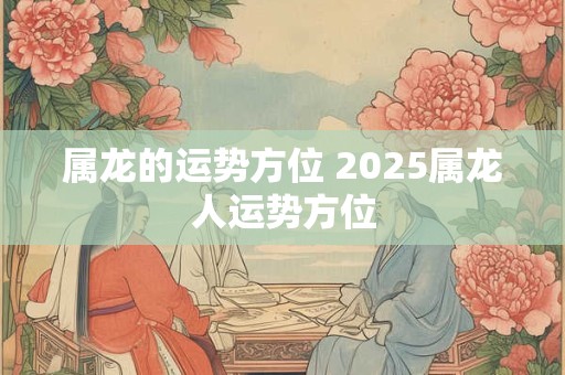 属龙的运势方位 2025属龙人运势方位