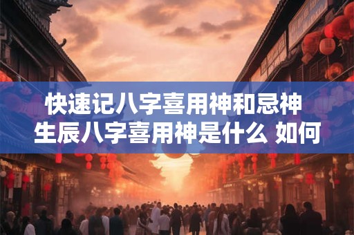 快速记八字喜用神和忌神 生辰八字喜用神是什么 如何确定喜用神和忌神