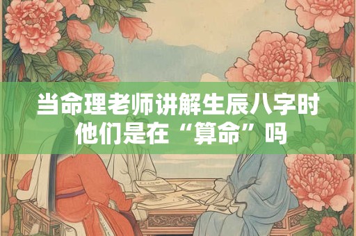 当命理老师讲解生辰八字时 他们是在“算命”吗