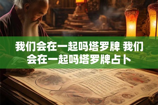 我们会在一起吗塔罗牌 我们会在一起吗塔罗牌占卜