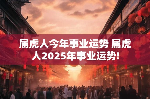 属虎人今年事业运势 属虎人2025年事业运势!