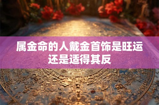 属金命的人戴金首饰是旺运还是适得其反