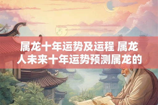 属龙十年运势及运程 属龙人未来十年运势预测属龙的今后十年大运 属龙十年运势及运程 属龙人未来十年运势预测属龙的今后十年大运