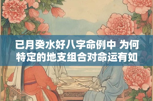 已月癸水好八字命例中 为何特定的地支组合对命运有如此大的影响