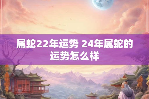 属蛇22年运势 24年属蛇的运势怎么样