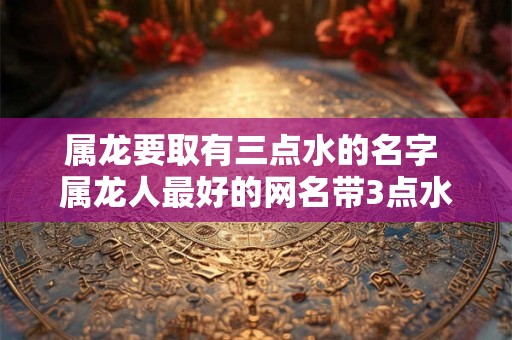 属龙要取有三点水的名字 属龙人最好的网名带3点水的微信网名