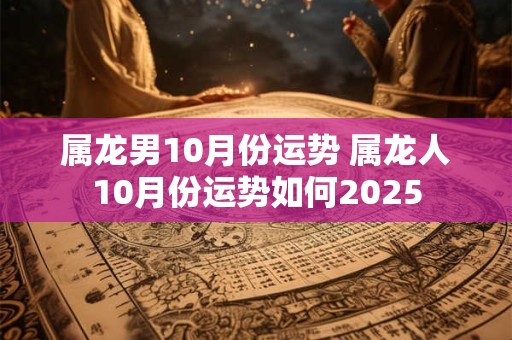 属龙男10月份运势 属龙人10月份运势如何2025 属龙男10月份运势 属龙人10月份运势如何2025