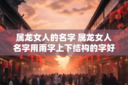 属龙女人的名字 属龙女人名字用雨字上下结构的字好吗 属龙女人的名字 属龙女人名字用雨字上下结构的字好吗