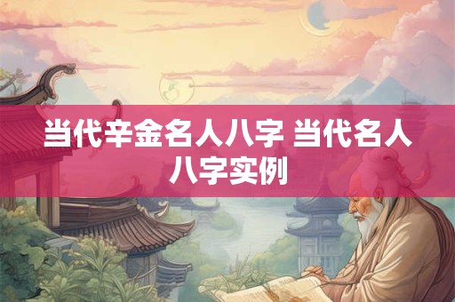 当代辛金名人八字 当代名人八字实例 当代辛金名人八字 当代名人八字实例