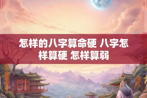 怎样的八字算命硬 八字怎样算硬 怎样算弱 怎样的八字算命硬 八字怎样算硬 怎样算弱
