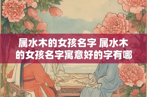 属水木的女孩名字 属水木的女孩名字寓意好的字有哪些