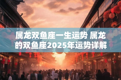 属龙双鱼座一生运势 属龙的双鱼座2025年运势详解 属龙双鱼座一生运势 属龙的双鱼座2025年运势详解