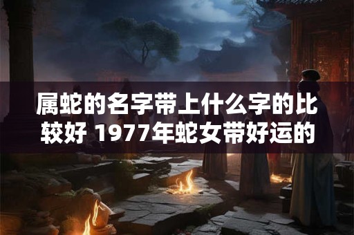 属蛇的名字带上什么字的比较好 1977年蛇女带好运的微信网名 属蛇的名字带上什么字的比较好 1977年蛇女带好运的微信网名