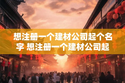 详细阅读:想注册一个建材公司起个名字 想注册一个建材公司起个名字怎么起 想注册一个建材公司起个名字 想注册一个建材公司起个名字怎么起