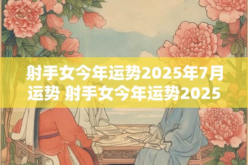 射手女今年运势2025年7月运势 射手女今年运势2025年7月运势怎么样