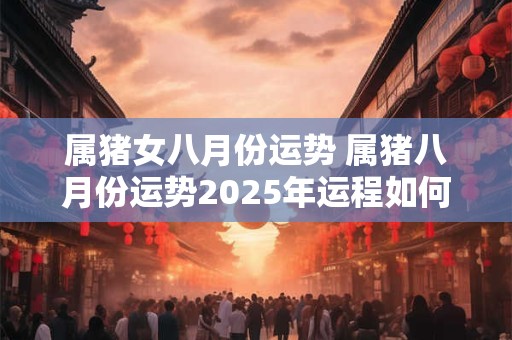 属猪女八月份运势 属猪八月份运势2025年运程如何
