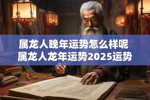 属龙人晚年运势怎么样呢 属龙人龙年运势2025运势详解