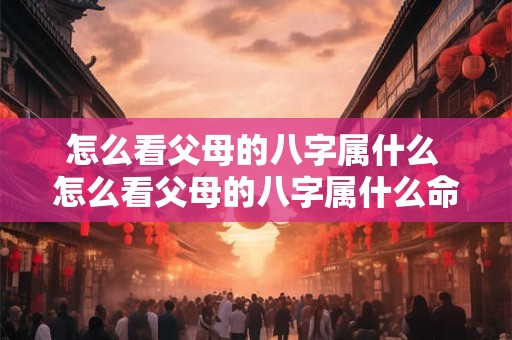 怎么看父母的八字属什么 怎么看父母的八字属什么命格