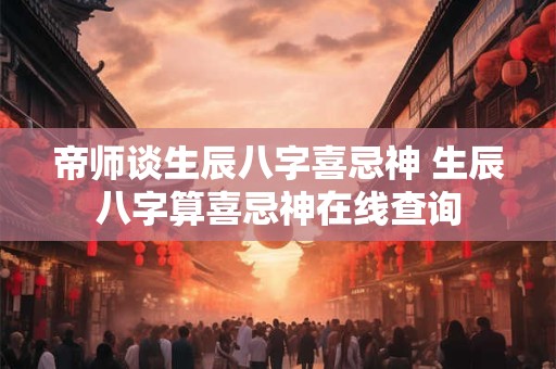 帝师谈生辰八字喜忌神 生辰八字算喜忌神在线查询 帝师谈生辰八字喜忌神 生辰八字算喜忌神在线查询