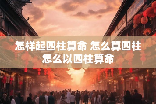 怎样起四柱算命 怎么算四柱怎么以四柱算命