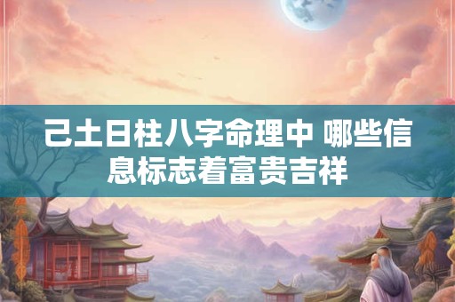 己土日柱八字命理中 哪些信息标志着富贵吉祥 己土日柱八字命理中 哪些信息标志着富贵吉祥