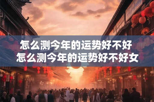 怎么测今年的运势好不好 怎么测今年的运势好不好女生 怎么测今年的运势好不好 怎么测今年的运势好不好女生