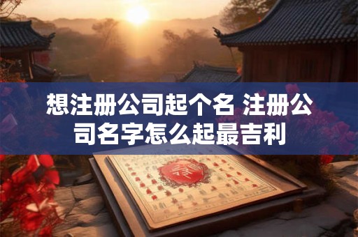 想注册公司起个名 注册公司名字怎么起最吉利